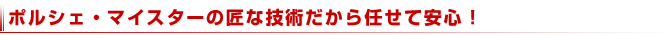 ポルシェ・マイスターの匠な技術だから任せて安心！