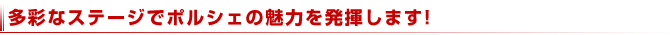 多彩なステージでポルシェの魅力を発揮します!